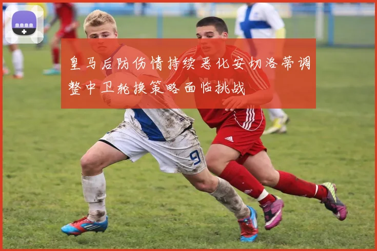 皇马后防伤情持续恶化安切洛蒂调整中卫轮换策略面临挑战