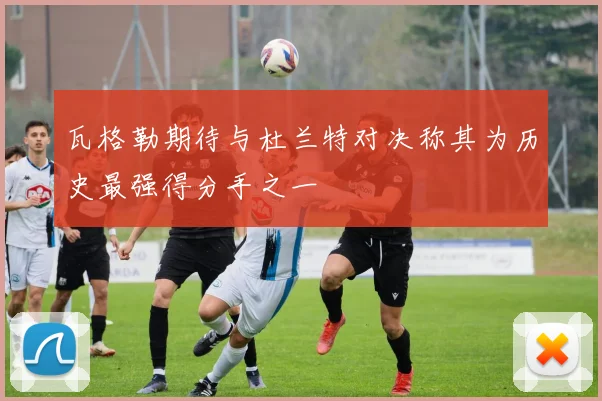 瓦格勒期待与杜兰特对决称其为历史最强得分手之一