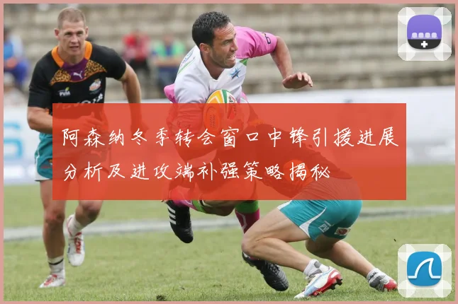 阿森纳冬季转会窗口中锋引援进展分析及进攻端补强策略揭秘