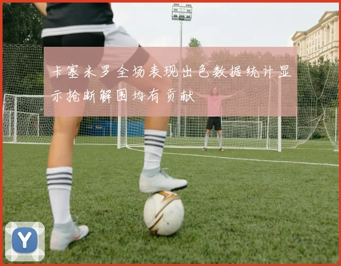 卡塞米罗全场表现出色数据统计显示抢断解围均有贡献