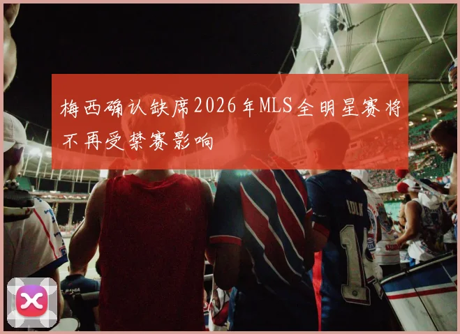 梅西确认缺席2026年MLS全明星赛将不再受禁赛影响
