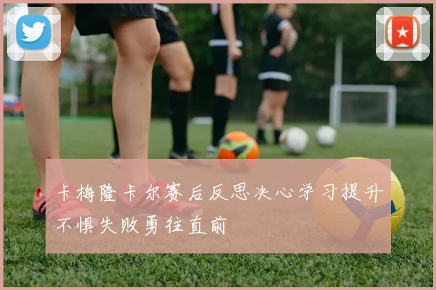 卡梅隆卡尔赛后反思决心学习提升不惧失败勇往直前