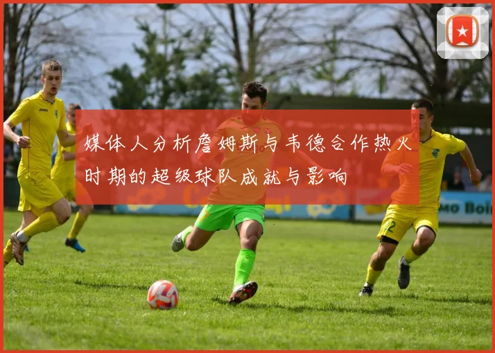 媒体人分析詹姆斯与韦德合作热火时期的超级球队成就与影响