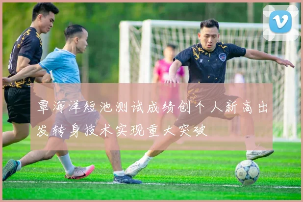 覃海洋短池测试成绩创个人新高出发转身技术实现重大突破
