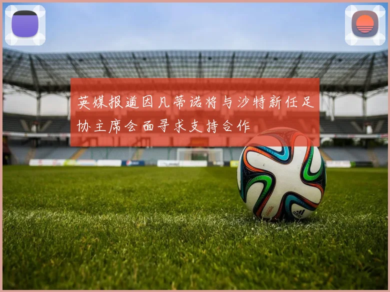 英媒报道因凡蒂诺将与沙特新任足协主席会面寻求支持合作