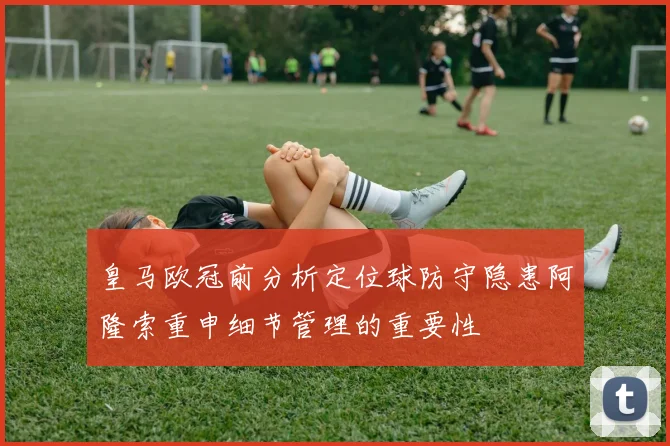 皇马欧冠前分析定位球防守隐患阿隆索重申细节管理的重要性
